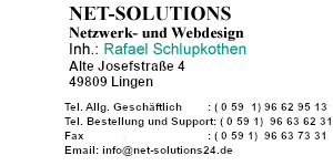 
  NET-SOLUTIONS                        
                                                          
                               
  NET-SOLUTIONS, Netzwerk- und Webdesign 
                 
  Netzwerk- und Webdesign 
                                              
                              
  Inh.: Rafael Schlupkothen  
                                     
                                           
                                            
       
  Alte Josefstrasse 4 
                                            
                                            
                                            
          
  49809 Lingen 
                                           
                                              
                                              
                                              
                                              
                                              
                              
  Tel.                            : (0 59 1 ) 96 62 95 13                      
                                         
                                      
  Fax                             : (0 59 1) 96 63 73 31                       
                                         
                                   
  Bestellung und Support Tel.     : (0 59 1) 96 63 62 31 